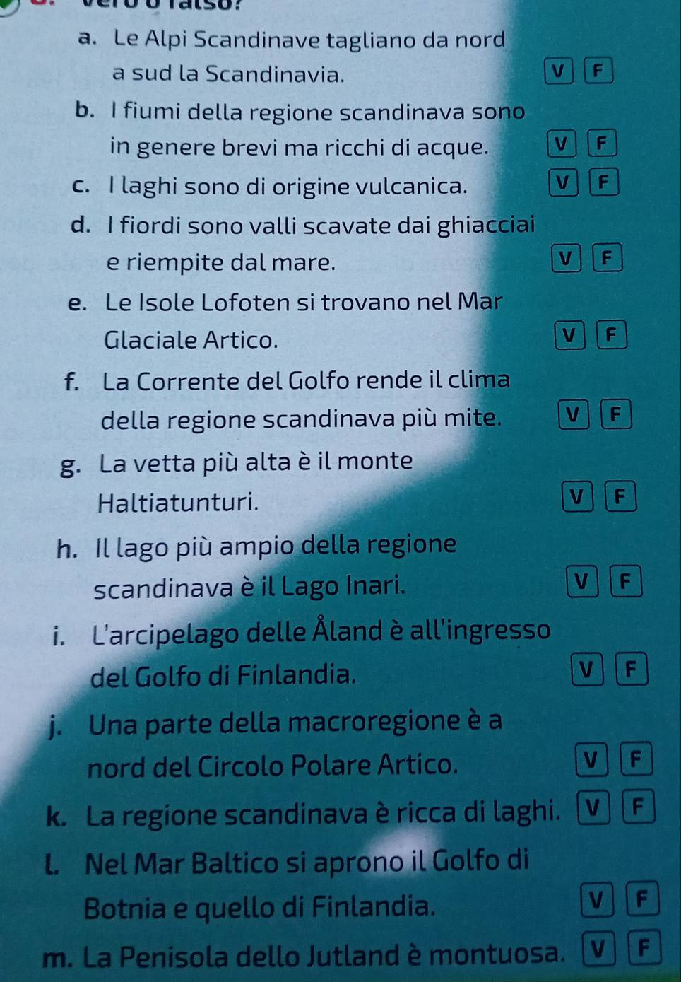 Le Alpi Scandinave tagliano da nord
a sud la Scandinavia. V F
b. I fiumi della regione scandinava sono
in genere brevi ma ricchi di acque. V f
c. I laghi sono di origine vulcanica.
V F
d. I fiordi sono valli scavate dai ghiacciai
e riempite dal mare.
V F
e. Le Isole Lofoten si trovano nel Mar
Glaciale Artico.
V F
f. La Corrente del Golfo rende il clima
della regione scandinava più mite. V F
g. La vetta più alta è il monte
Haltiatunturi.
V F
h. Il lago più ampio della regione
scandinava è il Lago Inari.
V F
i. L'arcipelago delle Åland è all'ingresso
del Golfo di Finlandia.
V F
j. Una parte della macroregione è a
nord del Circolo Polare Artico.
VF
k. La regione scandinava è ricca di laghi. VF
l. Nel Mar Baltico si aprono il Golfo di
Botnia e quello di Finlandia.
V F
m. La Penisola dello Jutland è montuosa. V F