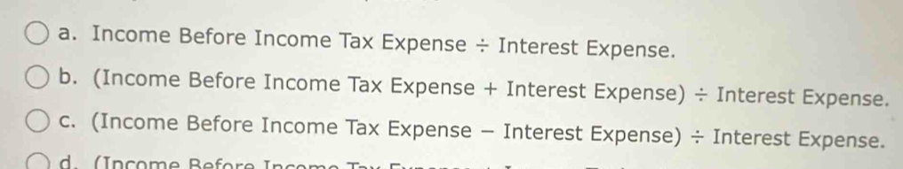 Income Before Income Tax Expense ÷ Interest Expense. 
b. (Income Before Income Tax Expense + Interest Expense) ÷ Interest Expense. 
c. (Income Before Income Tax Expense - Interest Expense) ÷ Interest Expense.