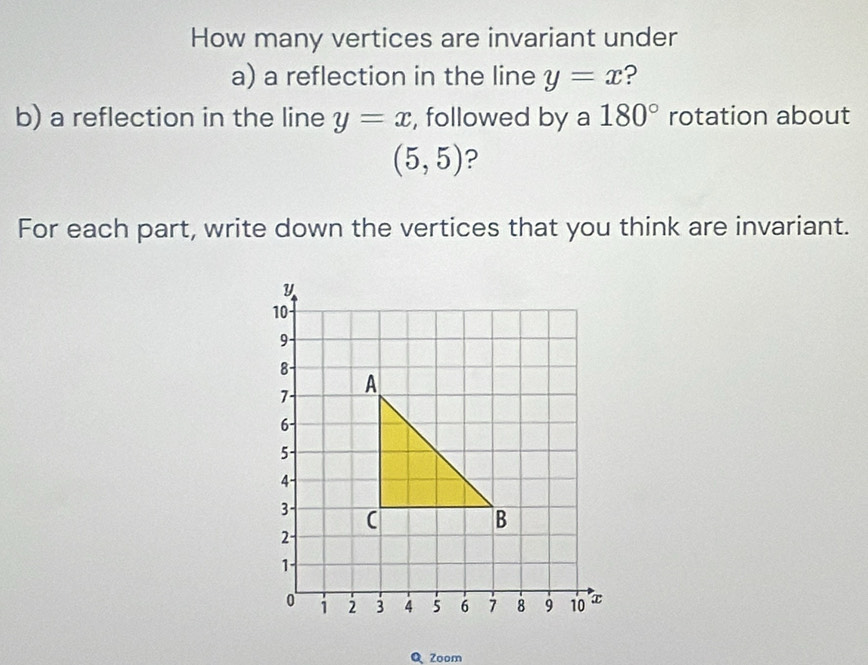 How many vertices are invariant under 
a) a reflection in the line y=x ? 
b) a reflection in the line y=x , followed by a 180° rotation about
(5,5) ? 
For each part, write down the vertices that you think are invariant.
y
10
9 -
8
7 A
6 -
5 -
4 -
3 - 
B
2
1
1 2 3 4 5 6 8 9 10 x
Q Zoom