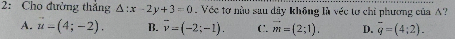 2: Cho đường thắng △ :x-2y+3=0. Véc tơ nào sau đây không là véc tơ chỉ phương của Δ?
A. vector u=(4;-2). B. vector v=(-2;-1). C. vector m=(2;1). vector q=(4;2). 
D.