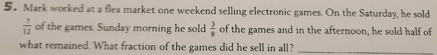 Mark worked at a flea market one weekend selling electronic games. On the Saturday, he sold
 7/12  of the games. Sunday morning he sold  3/8  of the games and in the afternoon, he sold half of 
what remained. What fraction of the games did he sell in all?_