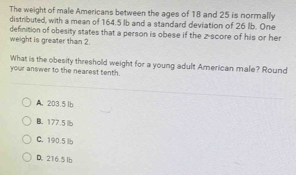 The weight of male Americans between the ages of 18 and 25 is normally
distributed, with a mean of 164.5 Ib and a standard deviation of 26 Ib. One
definition of obesity states that a person is obese if the z-score of his or her
weight is greater than 2.
What is the obesity threshold weight for a young adult American male? Round
your answer to the nearest tenth.
A. 203.5 lb
B. 177.5 lb
C. 190.5 lb
D. 216.5 lb