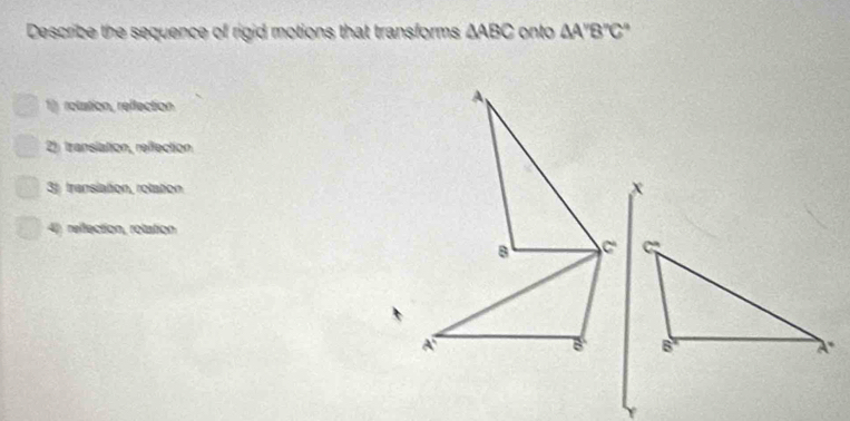 Describe the sequence of rigid motions that transforms △ ABC onto △ A''B''C''
1 rolation, reffection
2) translation, reffection
3 transiation, rolation
4) rellection, rolation