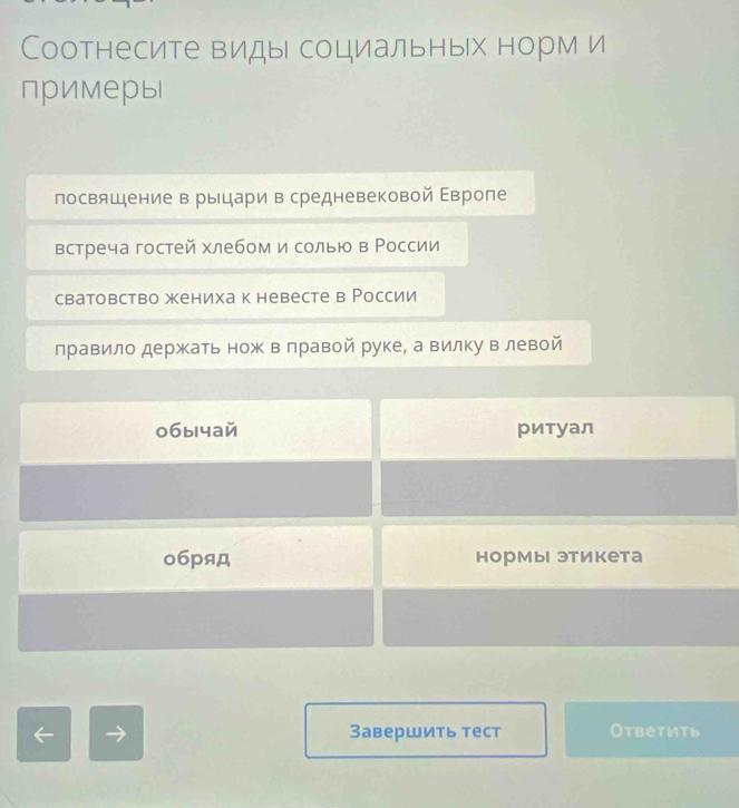 Соотнесите виды социальных норм и
примеры
посвящение в рыцари в средневековой Εвроле
встреча гостей хлебом и солью в России
сватовство жениха к невесте в России
лравило держать нож в лравой руке, а вилку влевой
0бычай ритуал
о6pяд нормы этикета
Завершить тест Otbetиtd