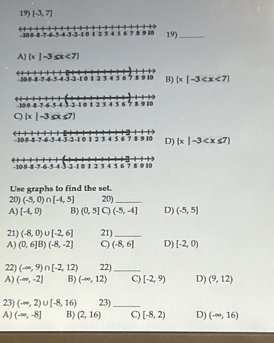 [-3,7]
9)_
A) (x|-3≤ x<7)
)  x|-3
C) x 3≤ x≤ 7)
)  x|-3
Use graphs to find the set.
20) (-5,0)∩ [-4,5] 20)_
A) [-4,0) B) (0,5] C) (-5,-4] D) (-5,5]
21) (-8,0)∪ [-2,6] 21)_
A) (0,6] B) (-8,-2] C) (-8,6] D) [-2,0)
22) (-∈fty ,9)∩ [-2,12) 22)_
A) (-∈fty ,-2] B) (-∈fty ,12) C) [-2,9) D) (9,12)
23) (-∈fty ,2)∪ [-8,16) 23)_
A) (-∈fty ,-8] B) (2,16) C) [-8,2) D) (-∈fty ,16)