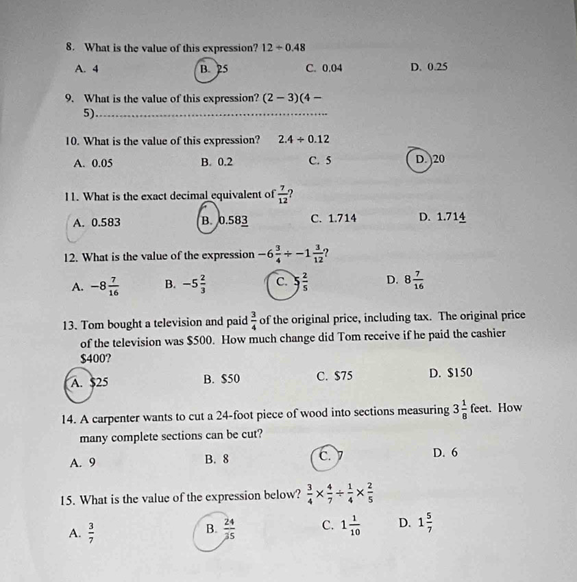 What is the value of this expression? 1.2/ 0.48
A. 4 B. 25 C. 0.04 D. 0.25
9. What is the value of this expression? (2-3)(4-
5)_
10. What is the value of this expression? 2.4/ 0.12
A. 0.05 B. 0.2 C. 5 D. ) 20
11. What is the exact decimal equivalent of  7/12  2
A. 0.583 B. 0.583 C. 1.714 D. 1.714
12. What is the value of the expression -6 3/4 / -1 3/12  ?
A. -8 7/16  B. -5 2/3  C. 5 2/5  D. 8 7/16 
13. Tom bought a television and paid  3/4  of the original price, including tax. The original price
of the television was $500. How much change did Tom receive if he paid the cashier
$400?
A. $25 B. $50 C. $75 D. $150
14. A carpenter wants to cut a 24-foot piece of wood into sections measuring 3 1/8 feet. How
many complete sections can be cut?
A. 9 B. 8 C.
D. 6
15. What is the value of the expression below?  3/4 *  4/7 /  1/4 *  2/5 
C.
A.  3/7   24/35  1 1/10  D. 1 5/7 
B.