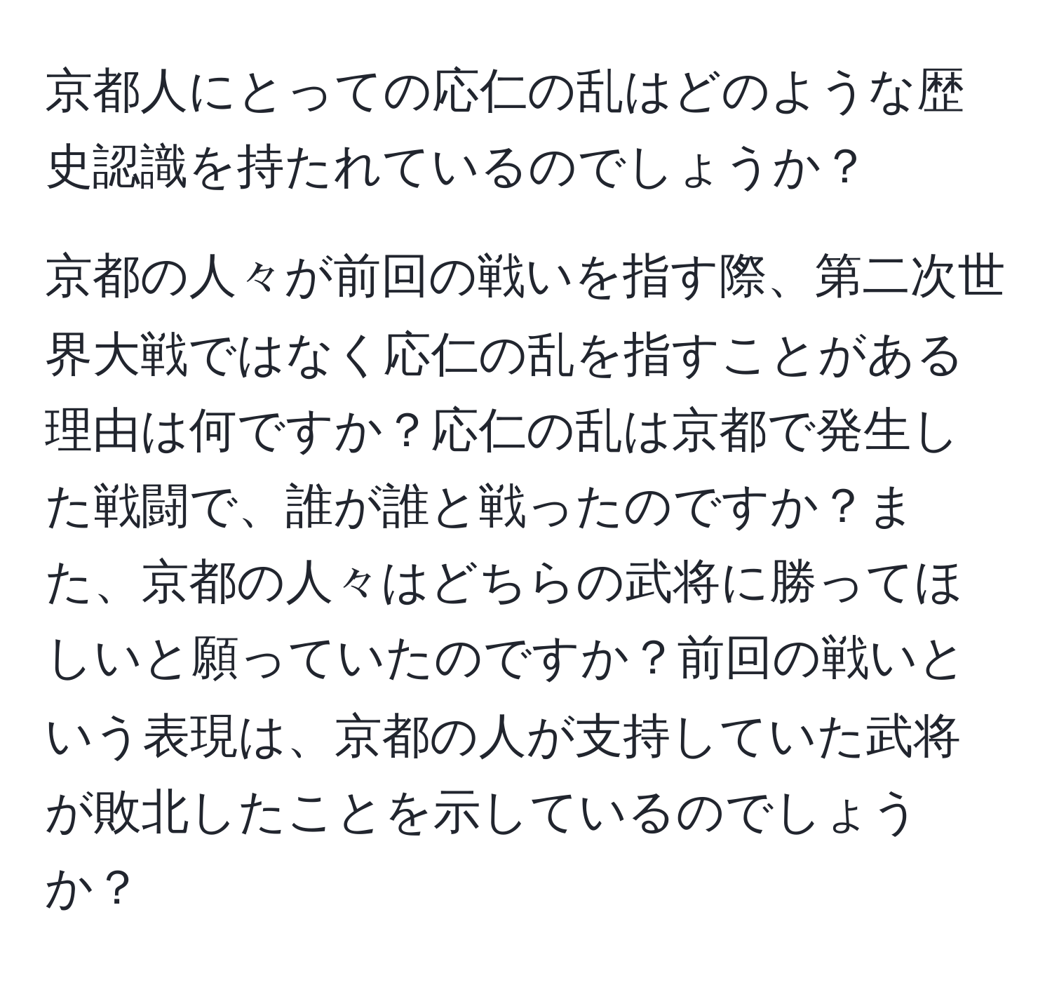 京都人にとっての応仁の乱はどのような歴史認識を持たれているのでしょうか？

京都の人々が前回の戦いを指す際、第二次世界大戦ではなく応仁の乱を指すことがある理由は何ですか？応仁の乱は京都で発生した戦闘で、誰が誰と戦ったのですか？また、京都の人々はどちらの武将に勝ってほしいと願っていたのですか？前回の戦いという表現は、京都の人が支持していた武将が敗北したことを示しているのでしょうか？