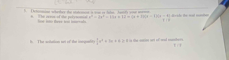 Determine whether the statement is true or false. Justify your answer.
a. The zeros of the polynomial x^3-2x^2-11x+12=(x+3)(x-1)(x-4) T / F divide the real number
line into three test intervals.
b. The solution set of the inequality  3/2 x^2+3x+6≥ 0 is the entire set of real numbers.
T / F