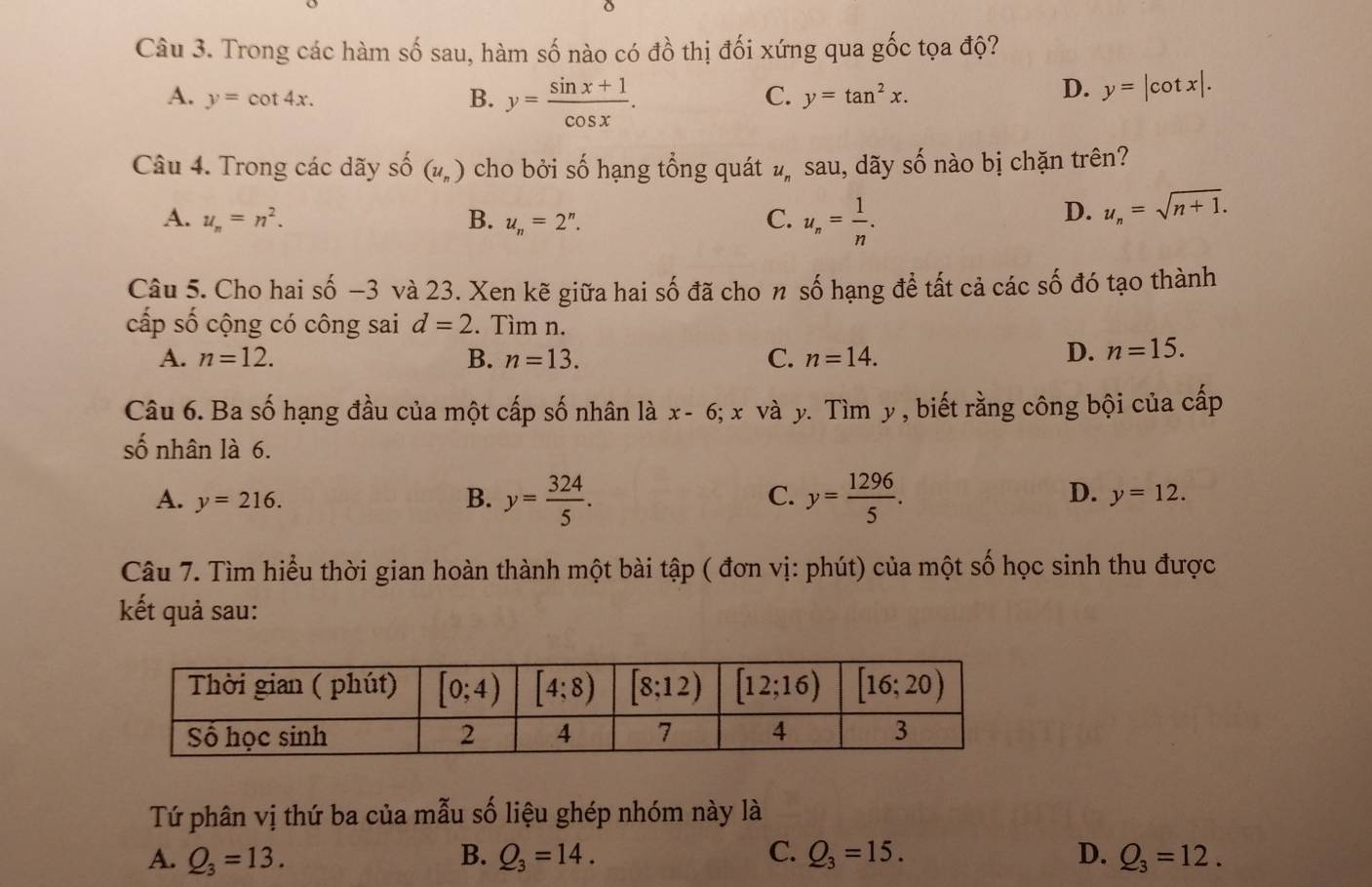 Trong các hàm số sau, hàm số nào có đồ thị đối xứng qua gốc tọa độ?
A. y=cot 4x.
B. y= (sin x+1)/cos x .
C. y=tan^2x.
D. y=|cot x|.
Câu 4. Trong các dãy shat o (u_n) cho bởi số hạng tổng quát #ỹ sau, dãy shat O nào bị chặn trên?
A. u_n=n^2. B. u_n=2^n. C. u_n= 1/n .
D. u_n=sqrt(n+1).
Câu 5. Cho hai số −3 và 23. Xen kẽ giữa hai số đã cho n số hạng để tất cả các số đó tạo thành
cấp số cộng có công sai d=2. Tìm n.
A. n=12. B. n=13. C. n=14.
D. n=15.
Câu 6. Ba số hạng đầu của một cấp số nhân là x-6;x và y. Tìm y , biết rằng công bội của cấp
số nhân là 6.
C.
D.
A. y=216. B. y= 324/5 . y= 1296/5 . y=12.
Câu 7. Tìm hiểu thời gian hoàn thành một bài tập ( đơn vị: phút) của một số học sinh thu được
kết quả sau:
Tứ phân vị thứ ba của mẫu số liệu ghép nhóm này là
A. Q_3=13. B. Q_3=14. C. Q_3=15. D. Q_3=12.