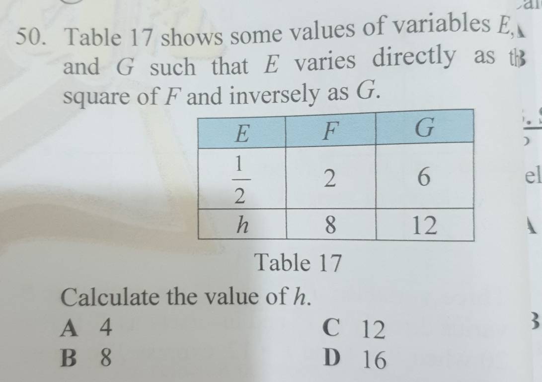 a
50. Table 17 shows some values of variables E,
and G such that E varies directly as t
square of F and inversely as G.
)
el
Table 17
Calculate the value of h.
A 4 C 12
3
B 8 D 16