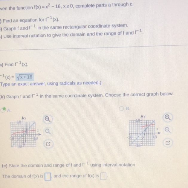 ven the function f(x)=x^2-16, x≥ 0 , complete parts a through c.
) Find an equation for f^(-1)(x). 
) Graph f and f^(-1) in the same rectangular coordinate system.
:) Use interval notation to give the domain and the range of f and f^(-1). 
a) Find f^(-1)(x).
^-1(x)=sqrt(x+16)
Type an exact answer, using radicals as needed.)
(b) Graph f and f^(-1) in the same coordinate system. Choose the correct graph below.
A.
B.

_ 1
7 8/1 
(c) State the domain and range of f and f^(-1) using interval notation.
The domain of f(x) is □ , and the range of f(x) is □.