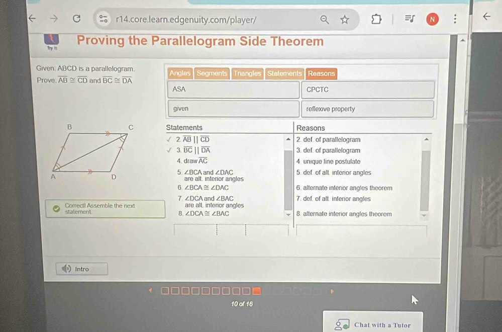 Proving the Parallelogram Side Theorem 
Try ' 
Given. ABCD is a parallelogram. Anglas Segments Trangles Statements Reasons 
Prove. overline AB≌ overline CD and overline BC≌ overline DA
ASA CPCTC 
given reflexive property 
Statements Reasons 
2 overline AB||overline CD 2. def. of parallelogram 
3 overline BC||overline DA 3. def. of parallelogram 
4. draw overline AC 4. unique line postulate 
5 ∠ BCA and ∠ DAC 5. def. of alt. interior angles 
are alt. interior angles 
6 ∠ BCA≌ ∠ DAC 6. alternate interior angles theorem 
7 ∠ DCA and ∠ BAC 7. def. of alt. interior angles 
Correct! Assemble the next are a Linterior angles 
statement 8. ∠ DCA≌ ∠ BAC 8. alternate interior angles theorem 
Intro 
10 
Chat with a Tutor