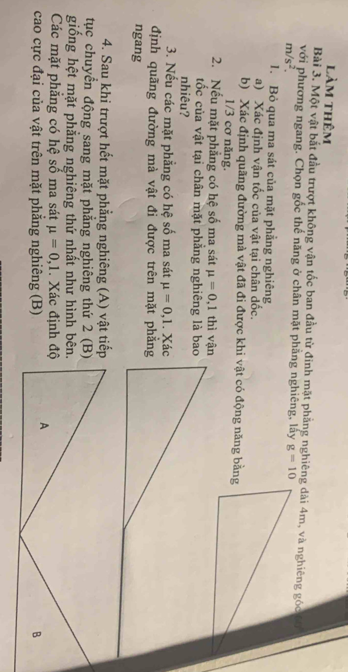 làm thêm 
Bài 3. Một vật bắt đầu trượt không vận tốc ban đầu từ đinh mặt phẳng nghiêng dài 4m, và nghiêng góc 6
với phương ngang. Chọn gốc thế năng ở chân mặt phăng nghiêng, lấy g=10
m/s^2. 
1. Bỏ qua ma sát của mặt phẳng nghiêng 
a) Xác định vận tốc của vật tại chân dốc. 
b) Xác định quãng đường mà vật đã đi được khi vật có động năng bằng
1/3 cơ năng. 
2. Nếu mặt phẳng có hệ số ma sát mu =0, 1 thì vận 
tốc của vật tại chân mặt phẳng nghiêng là bao 
nhiêu? 
3. Nếu các mặt phẳng có hệ số ma sát mu =0, 1. Xác 
định quãng đường mà vật đi được trên mặt phẳng 
ngang 
4. Sau khi trượt hết mặt phẳng nghiêng (A) vật tiếp 
tục chuyển động sang mặt phẳng nghiêng thứ 2 (B) 
giống hệt mặt phẳng nghiêng thứ nhất như hình bên. 
Các mặt phăng có hệ số ma sát mu =0, 1. Xác định độ 
A 
cao cực đại của vật trên mặt phăng nghiêng (B) B