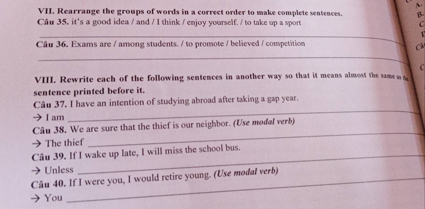 Rearrange the groups of words in a correct order to make complete sentences. B. 
Câu 35. it’s a good idea / and / I think / enjoy yourself. / to take up a sport C 
_ 
1 
Câu 36. Exams are / among students. / to promote / believed / competition 
Câ 
_ 
C 
VIII. Rewrite each of the following sentences in another way so that it means almost the same as the 
sentence printed before it. 
_ 
Câu 37. I have an intention of studying abroad after taking a gap year. 
I am 
_ 
Câu 38. We are sure that the thief is our neighbor. (Use modal verb) 
→ The thief 
Câu 39. If I wake up late, I will miss the school bus. 
Unless 
Câu 40. If I were you, I would retire young. (Use modal verb) 
) You