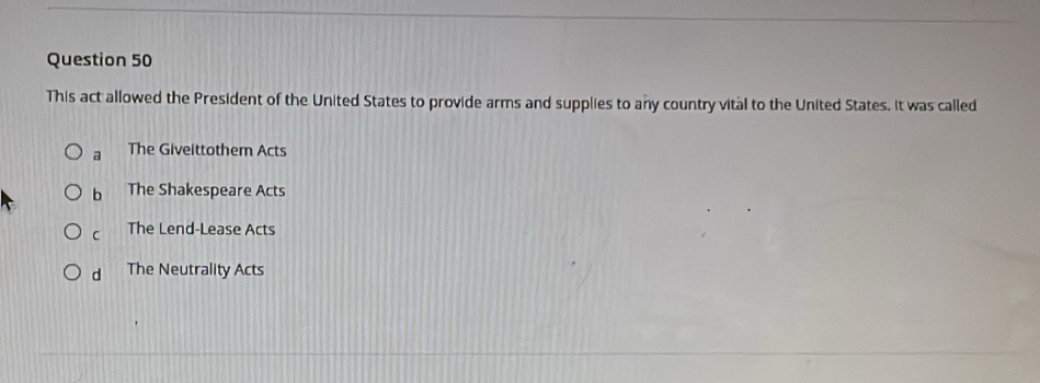 This act allowed the President of the United States to provide arms and supplies to any country vital to the United States. It was called
a The Giveittothem Acts
b The Shakespeare Acts
C The Lend-Lease Acts
d The Neutrality Acts