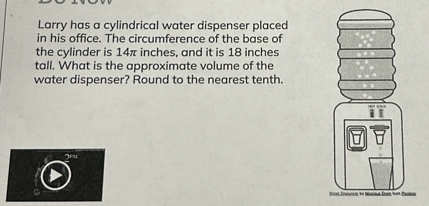 Larry has a cylindrical water dispenser placed 
in his office. The circumference of the base of 
the cylinder is 14π inches, and it is 18 inches
tall. What is the approximate volume of the 
water dispenser? Round to the nearest tenth.
2^(PAC)