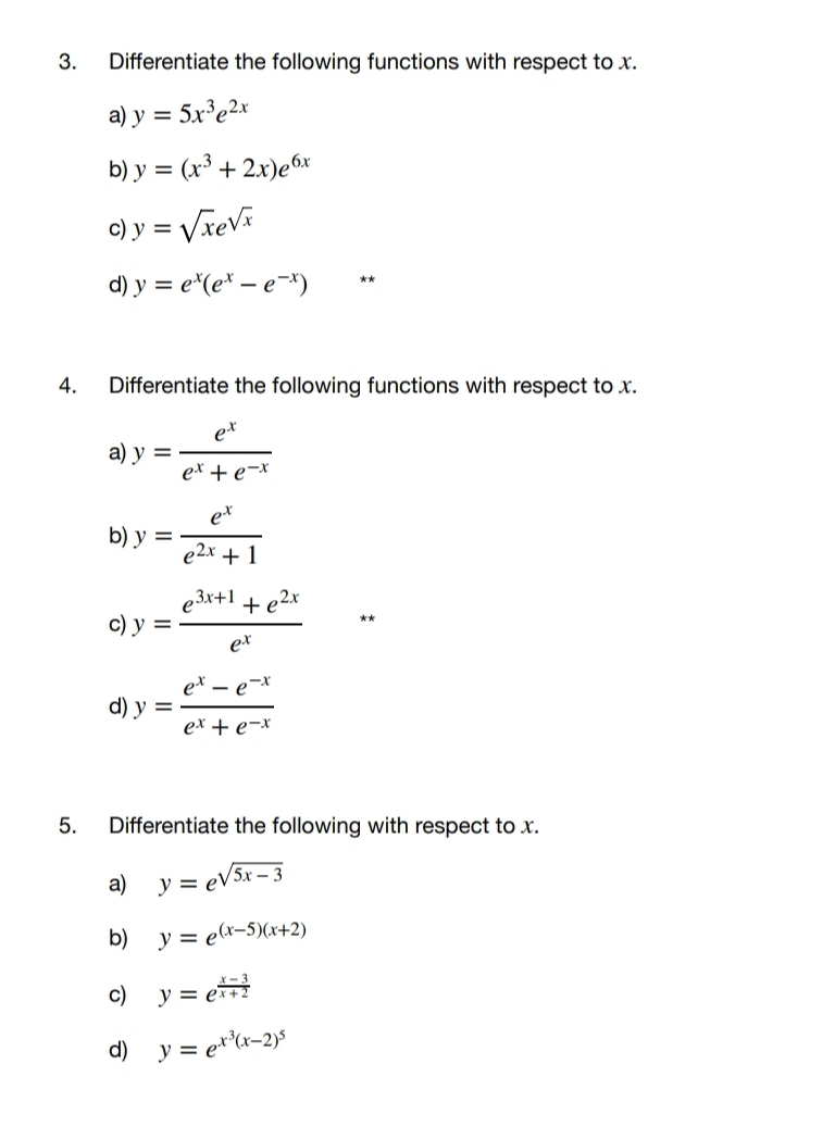 Differentiate the following functions with respect to x. 
a) y=5x^3e^(2x)
b) y=(x^3+2x)e^(6x)
c) y=sqrt(x)e^(sqrt(x))
d) y=e^x(e^x-e^(-x)) ** 
4. Differentiate the following functions with respect to x. 
a) y= e^x/e^x+e^(-x) 
b) y= e^x/e^(2x)+1 
c) y= (e^(3x+1)+e^(2x))/e^x  ** 
d) y= (e^x-e^(-x))/e^x+e^(-x) 
5. Differentiate the following with respect to x. 
a) y=e^(sqrt(5x-3))
b) y=e^((x-5)(x+2))
c) y=e^(frac x-3)x+2
d) y=e^(x^3)(x-2)^5