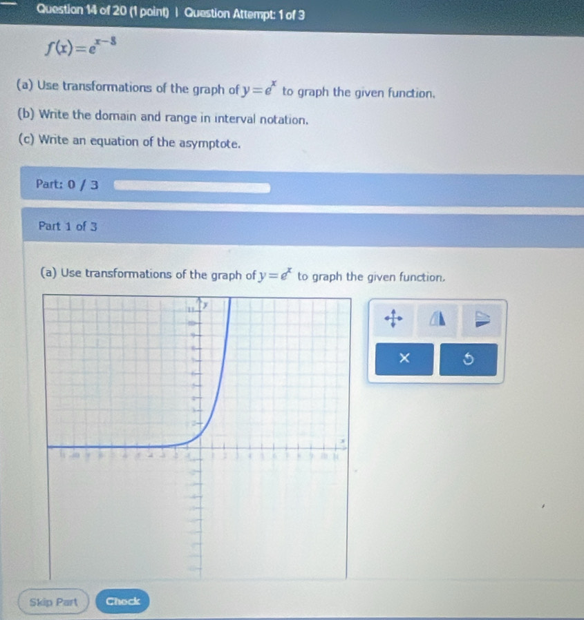 Question Attempt: 1 of 3
f(x)=e^(x-3)
(a) Use transformations of the graph of y=e^x to graph the given function.
(b) Write the domain and range in interval notation.
(c) Write an equation of the asymptote.
Part: 0 / 3
Part 1 of 3
(a) Use transformations of the graph of y=e^x to graph the given function.
×
Skip Part Chock