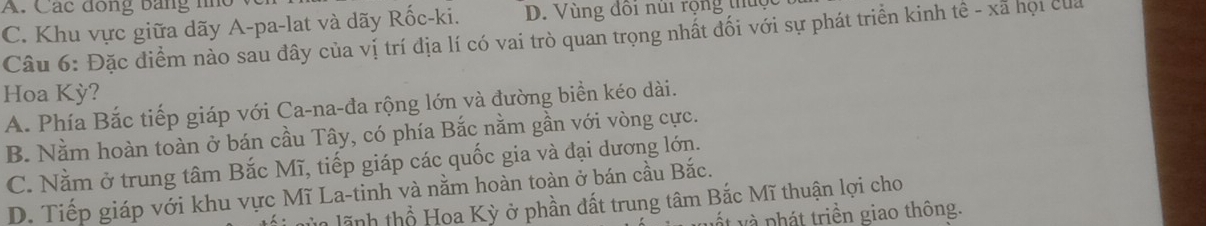 A. Các đong bằng nho
C. Khu vực giữa dãy A-pa-lat và dãy Rốc-ki. D. Vùng đôi núi rộng thuc
Câu 6: Đặc điểm nào sau đây của vị trí địa lí có vai trò quan trọng nhất đối với sự phát triển kinh tê - xã họi của
Hoa Kỳ?
A. Phía Bắc tiếp giáp với Ca-na-đa rộng lớn và đường biển kéo dài.
B. Nằm hoàn toàn ở bán cầu Tây, có phía Bắc nằm gần với vòng cực.
C. Nằm ở trung tâm Bắc Mĩ, tiếp giáp các quốc gia và đại dương lớn.
D. Tiếp giáp với khu vực Mĩ La-tinh và nằm hoàn toàn ở bán cầu Bắc.
lãnh thổ Hoa Kỳ ở phần đất trung tâm Bắc Mĩ thuận lợi cho
ết và phát triền giao thông.