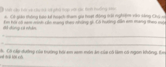 # Viết câu hội và câu trả lời phố hợp với các tình huống sau: 
a. Có giáo thông báo kế hoạch tham gia hoạt động trải nghiệm vào sáng Chủ ni 
Em hỏi có xem mình cần mang theo những gì. Cô hướng dẫn em mang theo mội 
đồ đùng cá nhân. 

_ 
_ 
b. Có cấp dưỡng của trường hỏi em xem món ăn của có làm có ngon không. Em 
vẻ trả lời cô.