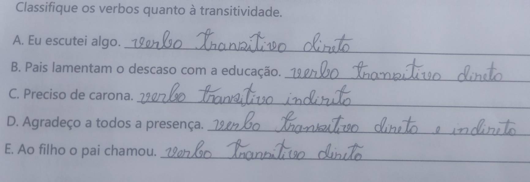 Classifique os verbos quanto à transitividade. 
_ 
A. Eu escutei algo. 
_ 
B. Pais lamentam o descaso com a educação._ 
_ 
C. Preciso de carona. 
_ 
D. Agradeço a todos a presença._ 
_ 
E. Ao filho o pai chamou.