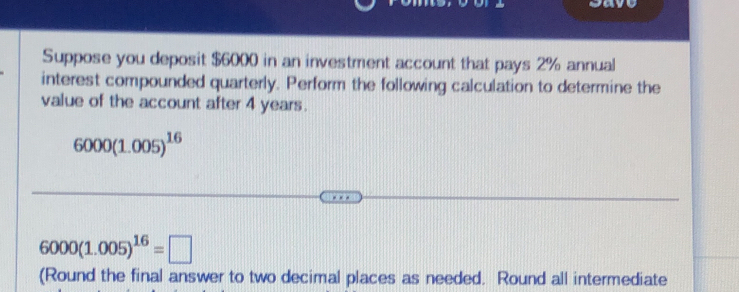 ca 
Suppose you deposit $6000 in an investment account that pays 2% annual 
interest compounded quarterly. Perform the following calculation to determine the 
value of the account after 4 years.
6000(1.005)^16
6000(1.005)^16=□
(Round the final answer to two decimal places as needed. Round all intermediate