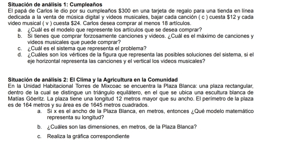 Situación de análisis 1: Cumpleaños 
El papá de Carlos le dio por su cumpleaños $300 en una tarjeta de regalo para una tienda en línea 
dedicada a la venta de música digital y videos musicales, bajar cada canción ( c ) cuesta $12 y cada 
video musical ( v ) cuesta $24. Carlos desea comprar al menos 18 artículos. 
a. ¿Cuál es el modelo que represente los artículos que se desea comprar? 
b. Si tienes que comprar forzosamente canciones y videos. ¿Cuál es el máximo de canciones y 
videos musicales que puede comprar? 
c. ¿Cuál es el sistema que representa el problema? 
d. ¿Cuáles son los vértices de la figura que representa las posibles soluciones del sistema, si el 
eje horizontal representa las canciones y el vertical los videos musicales? 
Situación de análisis 2: El Clima y la Agricultura en la Comunidad 
En la Unidad Habitacional Torres de Mixcoac se encuentra la Plaza Blanca: una plaza rectangular, 
dentro de la cual se distingue un triángulo equilátero, en el que se ubica una escultura blanca de 
Matías Göeritz. La plaza tiene una longitud 12 metros mayor que su ancho. El perímetro de la plaza 
es de 164 metros y su área es de 1645 metros cuadrados. 
a. Si x es el ancho de la Plaza Blanca, en metros, entonces ¿Qué modelo matemático 
representa su longitud? 
b. ¿Cuáles son las dimensiones, en metros, de la Plaza Blanca? 
c. Realiza la gráfica correspondiente