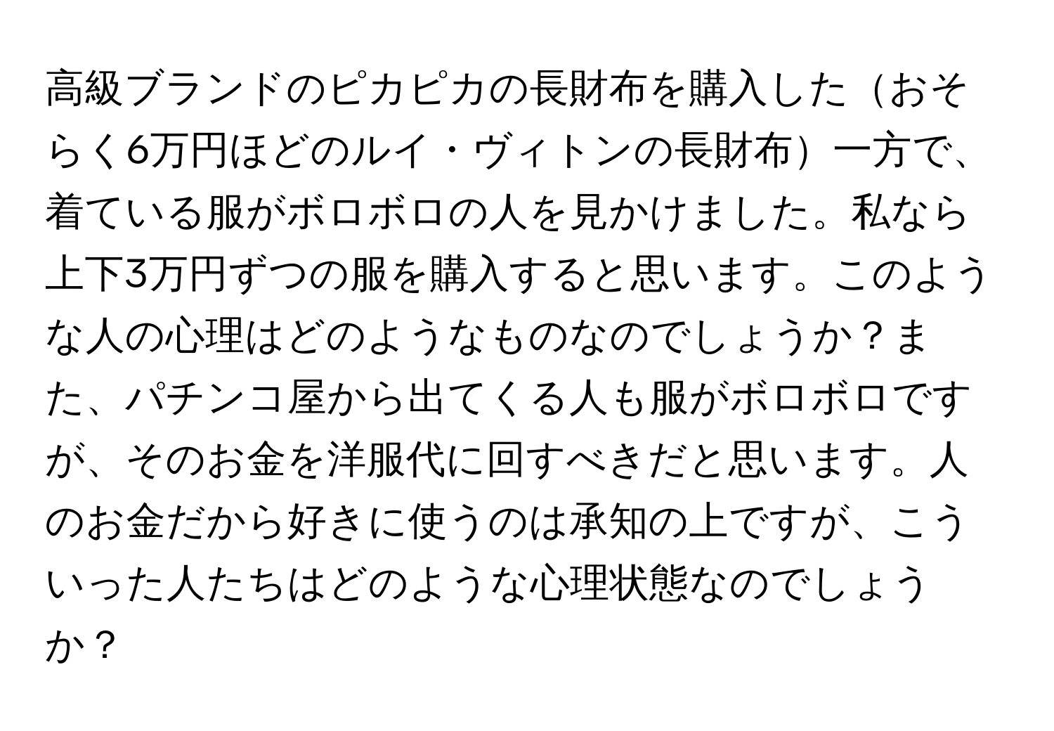 高級ブランドのピカピカの長財布を購入したおそらく6万円ほどのルイ・ヴィトンの長財布一方で、着ている服がボロボロの人を見かけました。私なら上下3万円ずつの服を購入すると思います。このような人の心理はどのようなものなのでしょうか？また、パチンコ屋から出てくる人も服がボロボロですが、そのお金を洋服代に回すべきだと思います。人のお金だから好きに使うのは承知の上ですが、こういった人たちはどのような心理状態なのでしょうか？