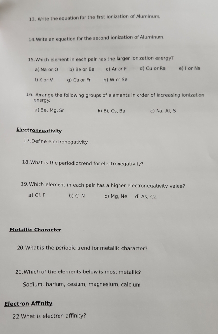 Write the equation for the first ionization of Aluminum.
14.Write an equation for the second ionization of Aluminum.
15.Which element in each pair has the larger ionization energy?
a) Na or O b) Be or Ba c) Ar or F d) Cu or Ra e) I or Ne
f) K or V g) Ca or Fr h) W or Se
16. Arrange the following groups of elements in order of increasing ionization
energy.
a) Be, Mg, Sr b) Bi, Cs, Ba c) Na, Al, S
Electronegativity
17.Define electronegativity .
18.What is the periodic trend for electronegativity?
19.Which element in each pair has a higher electronegativity value?
a) Cl, F b) C, N c) Mg, Ne d) As, Ca
Metallic Character
20.What is the periodic trend for metallic character?
21.Which of the elements below is most metallic?
Sodium, barium, cesium, magnesium, calcium
Electron Affinity
22.What is electron affinity?