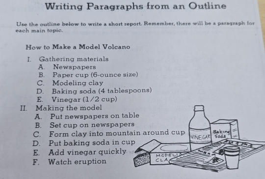 Writing Paragraphs from an Outline
Use the outline below to write a short report. Remember, there will be a paragraph for
each main topic.
How to Make a Model Volcano
I. Gathering materials
A. Newspapers
B. Paper cup (6-ounce size)
C. Modeling clay
D. Baking soda (4 tablespoons)
E. Vinegar (1/2 cup)
II. Making the model
A. Put newspapers on t
B. Set cup on newspap
C. Form clay into moun
D. Put baking soda in c
E. Add vinegar quickly
F. Watch eruption