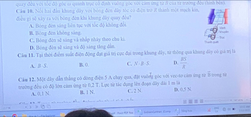 quay đều với tốc độ gốc ω quanh trục cổ định vuông góc với cảm ứng từ B của từ trường đều (hình bên).
Câu 10. Nổi hai đầu khung dây với bóng đèn dây tóc có điện trở R thành một mạch kín,
điều gì sẽ xảy ra với bóng đèn khi khung dây quay đều?
A. Bóng đèn sáng liên tục với tốc độ không đổi
Vành
B. Bóng đèn không sáng. khuyên
C. Bóng đèn sẽ sáng và nhập nháy theo chu ki. Truc
Thanh quét
D. Bóng đèn sẽ sáng và độ sáng tăng dần.
Câu 11. Tại thời điểm suất điện động đạt giả trị cực đại trong khung dây, từ thông qua khung dây có giả trị là
A. B · S. B. 0. C. N · B · S. D.  BS/R . 
Câu 12. Một dây dẫn thẳng có dòng điện 5 A chạy qua, đặt vuông góc với vec-tơ cảm ứng từ vector B trong từ
trường đều có độ lớn cảm ứng từ 0,2 T. Lực từ tác dụng lên đoạn dây dài 1 m là
A. 0,1 N. B. 1 N. C. 2 N. D. 0,5 N.
347.4
2 / 34 ENG
R pdf - Fexit PDF Rea SoDiemCaNhan [Comp Tổng hựợ 2/12/2025 10:12 AM