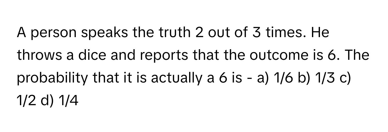 A person speaks the truth 2 out of 3 times. He throws a dice and reports that the outcome is 6.  The probability that it is actually a 6 is - a) 1/6  b) 1/3  c) 1/2  d) 1/4