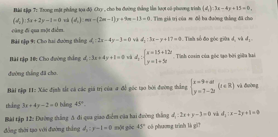 Bài tập 7: Trong mặt phẳng tọa độ Oxy , cho ba đường thẳng lần lượt có phương trình (d_1):3x-4y+15=0,
(d_2):5x+2y-1=0 và (d_3):mx-(2m-1)y+9m-13=0. Tìm giá trị của m đề ba đường thẳng đã cho 
cùng đi qua một điểm. 
Bài tập 9: Cho hai đường thẳng d_1:2x-4y-3=0 và d_2:3x-y+17=0. Tính số đo góc giữa d_1 và d_2. 
Bài tập 10: Cho đường thắng d_1:3x+4y+1=0 và d_2:beginarrayl x=15+12t y=1+5tendarray.. Tính cosin của góc tạo bởi giữa hai 
đường thắng đã cho. 
Bài tập 11: Xác định tất cả các giá trị của # để góc tạo bởi đường thẳng beginarrayl x=9+at y=7-2tendarray.  (t∈ R) và đường 
thẳng 3x+4y-2=0 bằng 45°. 
Bài tập 12: Đường thắng c1 A đi qua giao điểm của hai đường thắng d_1:2x+y-3=0 và d_2:x-2y+1=0
đồng thời tạo với đường thắng d_3:y-1=0 một góc 45° có phương trình là gì?