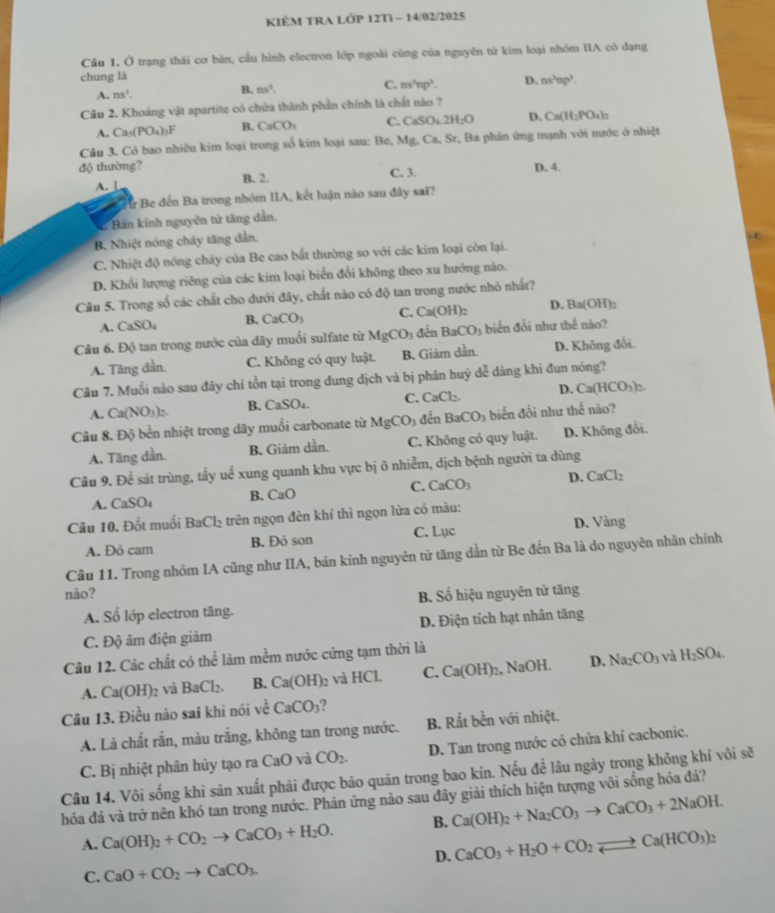 KIÊM TRA LỚP 12Ti - 14/02/2025
Câu 1. Ở trạng thái cơ bản, cầu hình electron lớp ngoài cùng của nguyên tử kim loại nhóm IIA có dạng
chung là
D. ns^2np^3.
A. ns^1.
B. ns^2.
C. ns^2np^3.
Câu 2. Khoáng vật apartite có chứa thành phần chính là chất nào ?
A. Ca_5(PO_4)_3F B. CaCO_3 C. CaSO_4.2H_2O D. Ca(H_2PO_4)_2
Câu 3. Có bao nhiêu kim loại trong số kim loại sau: Be, Mg, Ca, Sr, Ba phân ứng mạnh với nước ở nhiệt
độ thường? C. 3. D. 4.
A. 1 B. 2.
Bư Be đến Ba trong nhóm IIA, kết luận nào sau đây sai?
* Bản kính nguyên tử tăng dần.
B. Nhiệt nóng chảy tăng dẫn.
C. Nhiệt độ nóng chây của Be cao bất thường so với các kim loại còn lại.
D. Khổi lượng riêng của các kim loại biển đổi không theo xu hướng nào.
Câu 5. Trong số các chất cho dưới đây, chất nào có độ tan trong nước nhỏ nhất?
C. Ca(OH)
D. Ba(OH)_2
A. CaSO_4
B. CaCO_3
Câu 6. Độ tan trong nước của dãy muối sulfate từ MgCO_3 đến BaCO_3 biển đồi như thể nào?
A. Täng dần. C. Không có quy luật. B. Giâm dần. D. Không đổi.
Câu 7. Muối nào sau đây chỉ tồn tại trong dung dịch và bị phân huỷ dễ dàng khi đun nóng?
A. Ca(NO_3)_2. CaSO_4. C. CaCl_2. D. Ca(HCO_3)_2.
B.
Câu 8. Độ bền nhiệt trong dãy muối carbonate từ MgCO_3 đến BaCO_3 biến đồi như thế nào?
A. Tăng dần. B. Giảm dần. C. Không có quy luật. D. Không đổi.
Câu 9. Dhat e sát trùng, tẩy uể xung quanh khu vực bị ô nhiễm, dịch bệnh người ta dùng
C. CaCO_3
D. CaCl_2
A. CaSO_4
B. CaO
Câu 10. Đốt muối BaCl_2 trên ngọn đèn khí thì ngọn lửa có màu:
A. Đỏ cam B. Đỏ son C. Lục
D. Vàng
Câu 11. Trong nhóm IA cũng như IIA, bán kính nguyên từ tăng dần từ Be đến Ba là do nguyên nhân chính
nào? B. Số hiệu nguyên tử tăng
A. Số lớp electron tăng.
C. Độ âm điện giảm D. Điện tích hạt nhân tăng
Câu 12. Các chất có thhat e làm mềm nước cứng tạm thời là
A. Ca(OH)_2 và BaCl_2. B. Ca(OH)_2 và HCl. C. Ca(OH)_2 , NaOH. D. Na_2CO_3
và H_2SO_4.
Câu 13. Điều nào sai khi nói ve^2CaCO_3
A. Là chất rắn, màu trắng, không tan trong nước. B. Rất bền với nhiệt.
C. B nhiệt phân hủy tạo ra ở CaO và CO_2. D. Tan trong nước có chứa khí cacbonic.
Câu 14. Vôi sống khi sản xuất phải được bảo quản trong bao kín. Nếu đề lâu ngày trong không khí vôi sẽ
hóa đá và trở nên khó tan trong nước. Phản ứng nào sau đây giải thích hiện tượng vôi sống hóa đá?
B. Ca(OH)_2+Na_2CO_3to CaCO_3+2NaOH.
A. Ca(OH)_2+CO_2to CaCO_3+H_2O.
D. CaCO_3+H_2O+CO_2leftharpoons Ca(HCO_3)_2
C. CaO+CO_2to CaCO_3.