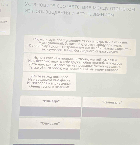 2 / 12 Установите соответствие между отрывком
из произведенияи его названием
lbiTb⁴
Τак, если муж, преступлением тяжким покрытый в отчизне,
Мужа убивший, бежκиηίτίαиαοκ другому нарοду πрихοдит,
К сильному в дом, - с изумлением все на пришельца взирают, -
Так изумился Пелид, боговидного старца увидев...
Ныне к коленам лрилавши твоим, мы тебя умоляем
Нас, бесπриюоτньх, к себе дружелюбно πриняτь и πодарок
Дать нам, каким завсегда на прошанье гостей наделяют.
Ты же убойся богов; мы πришельцы, мы ишем покрова..
Дайτе выίхοд πоскорее
Из неведомой мне двери,
Из затворов нелривычных
Очень тесного жилиша!
"Илиада" ''Калевала"'
'Одиссея''