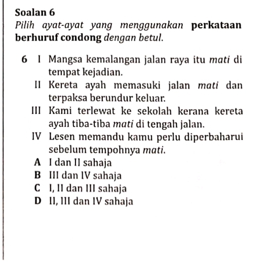 Soalan 6
Pilih ayat-ayat yang menggunakan perkataan
berhuruf condong dengan betul.
6 I Mangsa kemalangan jalan raya itu mɑti di
tempat kejadian.
II Kereta ayah memasuki jalan mati dan
terpaksa berundur keluar.
III Kami terlewat ke sekolah kerana kereta
ayah tiba-tiba mati di tengah jalan.
IV Lesen memandu kamu perlu diperbaharui
sebelum tempohnya mati.
A I dan II sahaja
B III dan lV sahaja
C I, II dan III sahaja
D II, III dan IV sahaja