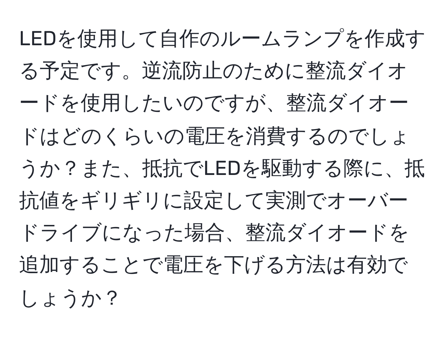 LEDを使用して自作のルームランプを作成する予定です。逆流防止のために整流ダイオードを使用したいのですが、整流ダイオードはどのくらいの電圧を消費するのでしょうか？また、抵抗でLEDを駆動する際に、抵抗値をギリギリに設定して実測でオーバードライブになった場合、整流ダイオードを追加することで電圧を下げる方法は有効でしょうか？