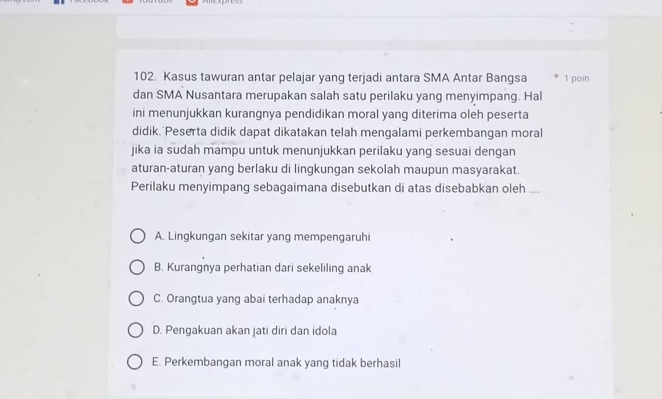 Kasus tawuran antar pelajar yang terjadi antara SMA Antar Bangsa * 1 poin
dan SMA Nusantara merupakan salah satu perilaku yang menyimpang. Hal
ini menunjukkan kurangnya pendidikan moral yang diterima oleh peserta
didik. Peserta didik dapat dikatakan telah mengalami perkembangan moral
jika ia sudah mampu untuk menunjukkan perilaku yang sesuai dengan
aturan-aturan yang berlaku di lingkungan sekolah maupun masyarakat.
Perilaku menyimpang sebagaimana disebutkan di atas disebabkan oleh ....
A. Lingkungan sekitar yang mempengaruhi
B. Kurangnya perhatian dari sekeliling anak
C. Orangtua yang abai terhadap anaknya
D. Pengakuan akan jati diri dan idola
E. Perkembangan moral anak yang tidak berhasil