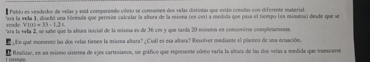 Pablo es vendedor de velas y está comparando cómo se consumen dos velas distintas que están creadas con diferente material. 
'ara la vela 1, diseñó una fórmula que permite calcular la altura de la misma (en cm) a medida que pasa el tiempo (en minutos) desde que se 
rende: V1(t)=33-1,2-t. 
'ara la vela 2, se sabe que la altura inicial de la misma es de 36 cm y que tarda 20 minutos en consumirse completamente. 
¿En qué momento las dos velas tienen la misma altura? ¿Cuál es esa altura? Resolver mediante el planteo de una ecuación. 
Realizar, en un mismo sistema de ejes cartesianos, un gráfico que represente cómo varía la altura de las dos velas a medida que transcurre 
I tiempo.