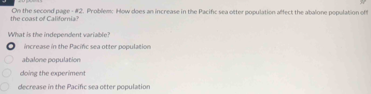 On the second page - #2. Problem: How does an increase in the Pacifıc sea otter population affect the abalone population off
the coast of California?
What is the independent variable?
increase in the Pacifc sea otter population
abalone population
doing the experiment
decrease in the Pacifc sea otter population