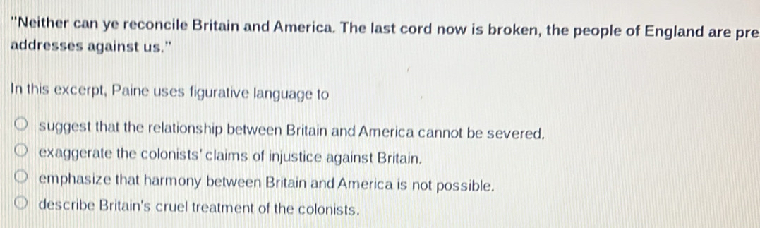 'Neither can ye reconcile Britain and America. The last cord now is broken, the people of England are pre
addresses against us.”
In this excerpt, Paine uses figurative language to
suggest that the relationship between Britain and America cannot be severed.
exaggerate the colonists' claims of injustice against Britain.
emphasize that harmony between Britain and America is not possible.
describe Britain's cruel treatment of the colonists.