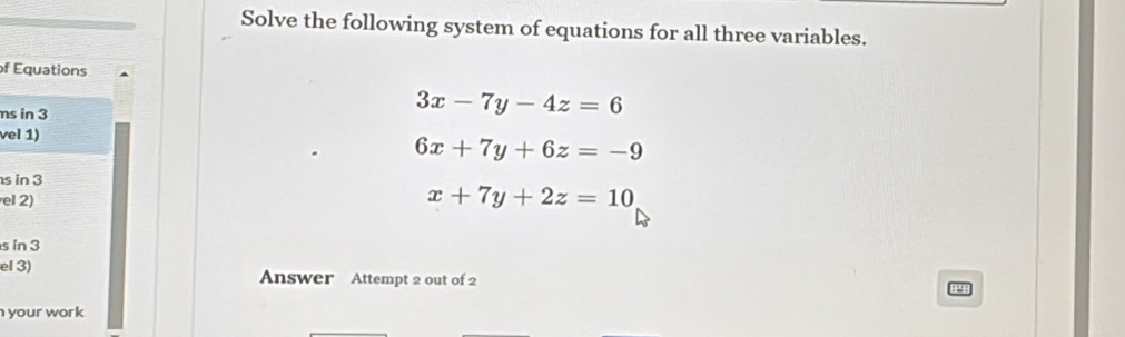 Solve the following system of equations for all three variables.
of Equations
ms in 3
3x-7y-4z=6
vel 1)
6x+7y+6z=-9
s in 3
el 2)
x+7y+2z=10
s in 3
el 3) Answer Attempt 2 out of 2 1 2 
your work