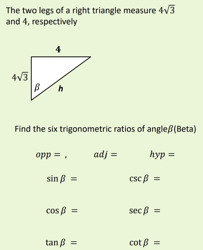 The two legs of a right triangle measure 4sqrt(3)
and 4, respectively
Find the six trigonometric ratios of angleβ(Beta)
opp=, adj=
hyp=
sin beta =
csc beta =
cos beta =
sec beta =
tan beta =
cot beta =