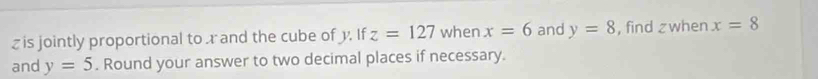 z is jointly proportional tor and the cube of y. If z=127 when x=6 and y=8 , find zwhen x=8
and y=5. Round your answer to two decimal places if necessary.