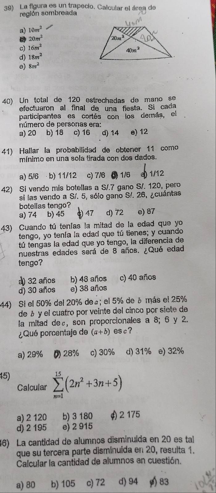 La figura es un trapecio. Calcular el área de
región sombreada
a) 10m^2
D 20m^2
c) 16m^2
d) 18m^2
e) 8m^2
40) Un total de 120 estrechadas de mano se
efectuaron al final de una fiesta. Si cada
participantes es cortés con los demás, el
número de personas era:
a) 20 b) 18 c) 16 d) 14 e) 12
41) Hallar la probabilidad de obtener 11 como
mínimo en una sola tirada con dos dados.
a) 5/6 ·b) 11/12 c) 7/6 3 1/6 e) 1/12
42) Si vendo mis botellas a S/.7 gano S/. 120, pero
si las vendo a S/. 5, sólo gano S/. 26, ¿cuántas
botellas tengo?
a) 74 b) 45 c) 47 d) 72 e) 87
43) Cuando tú tenías la mitad de la edad que yo
tengo, yo tenía la edad que tú tienes; y cuando
tú tengas la edad que yo tengo, la diferencia de
nuestras edades será de 8 años. ¿Qué edad
tengo?
a) 32 años b) 48 años c) 40 años
d) 30 años e) 38 años
44) Si el 50% del 20% de₄; el 5% de ¿ más el 25%
de ½ y el cuatro por veinte del cinco por siete de
la mitad de£, son proporcionales a 8; 6 y 2.
¿Qué porcentaje de (a+b) esc ?
a) 29% 0) 28% c) 30% d) 31% e) 32%
45)
Calcular sumlimits _(n=1)^(15)(2n^2+3n+5)
a) 2 120 b) 3 180 ¢) 2 175
d) 2 195 e) 2 915
46) La cantidad de alumnos disminuida en 20 es tal
que su tercera parte disminuida en 20, resulta 1.
Calcular la cantidad de alumnos en cuestión.
a) 80 b) 105 c) 72 d) 94 83