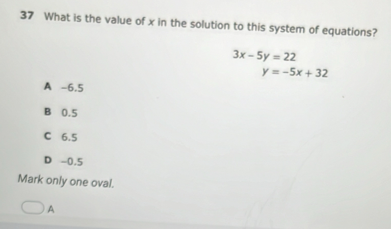 What is the value of x in the solution to this system of equations?
3x-5y=22
y=-5x+32
A -6,5
B 0.5
C 6.5
D -0,5
Mark only one oval.
A