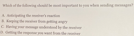 Which of the following should be most important to you when sending messages?
A. Anticipating the receiver's reaction
B. Keeping the receiver from getting angry
C. Having your message understood by the receiver
D. Getting the response you want from the receiver