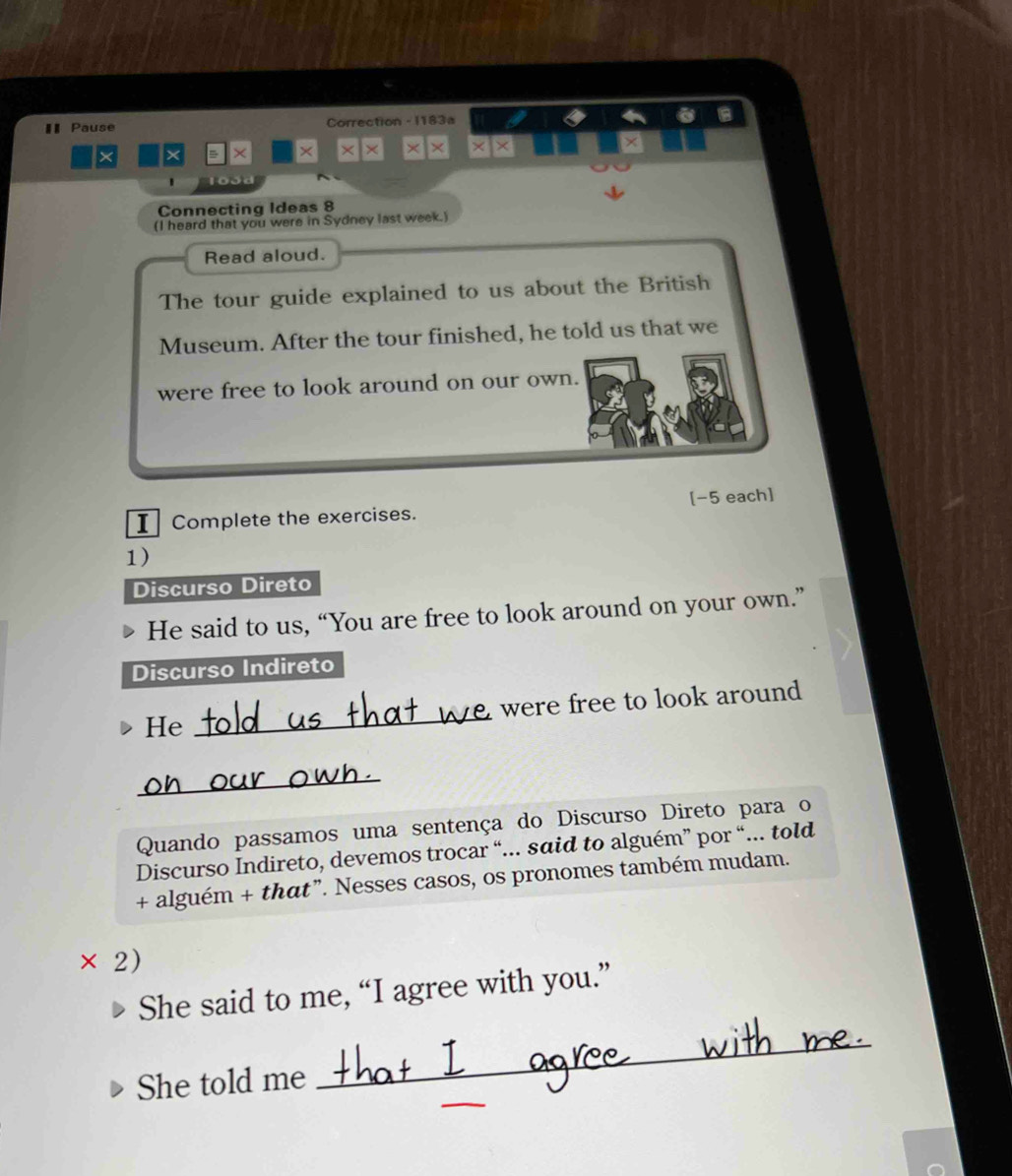 € Pause Correction - 1183a 
× × × × × × × × × × 
a 
Connecting Ideas 8 
(I heard that you were in Sydney last week.) 
Read aloud. 
The tour guide explained to us about the British 
Museum. After the tour finished, he told us that we 
were free to look around on our own. 
I Complete the exercises. [-5 each] 
1) 
Discurso Direto 
He said to us, “You are free to look around on your own.” 
Discurso Indireto 
_ 
were free to look around 
He 
_ 
Quando passamos uma sentença do Discurso Direto para o 
Discurso Indireto, devemos trocar “... said to alguém” por “... told 
+ alguém + that”. Nesses casos, os pronomes também mudam. 
× 2) 
She said to me, “I agree with you.” 
_ 
She told me 
_