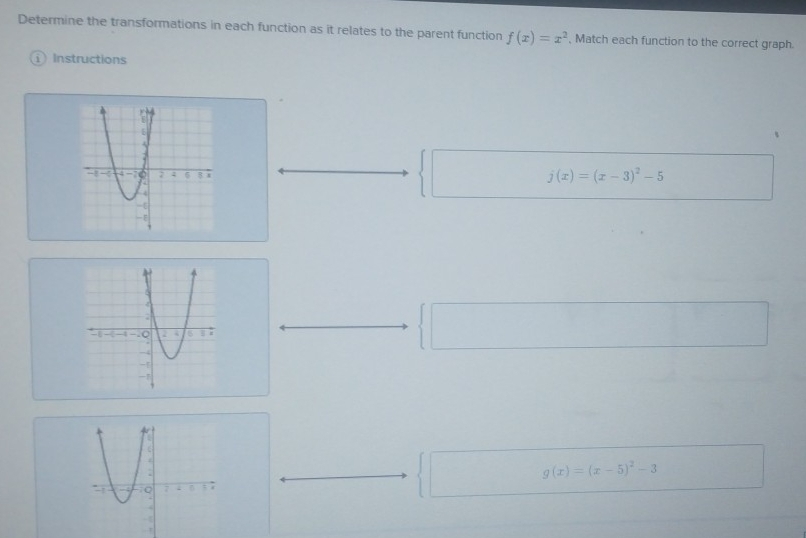 Determine the transformations in each function as it relates to the parent function f(x)=x^2 , Match each function to the correct graph.
1 Instructions
j(x)=(x-3)^2-5
g(x)=(x-5)^2-3