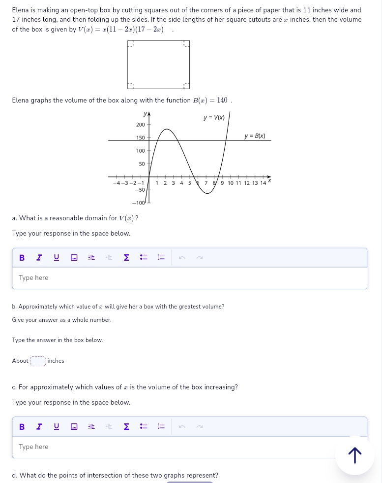 Elena is making an open-top box by cutting squares out of the corners of a piece of paper that is 11 inches wide and
17 inches long, and then folding up the sides. If the side lengths of her square cutouts are æ inches, then the volume
of the box is given by V(x)=x(11-2x)(17-2x)
Elena graphs the volume of the box along with the function B(x)=140.
a. What is a reasonable domain for V(x) 7
Type your response in the space below.
B I U .|
Type here
b. Approximately which value of x will give her a box with the greatest volume?
Give your answer as a whole number.
Type the answer in the box below.
About inches
c. For approximately which values of x is the volume of the box increasing?
Type your response in the space below.
B I U ;
Type here
d. What do the points of intersection of these two graphs represent?